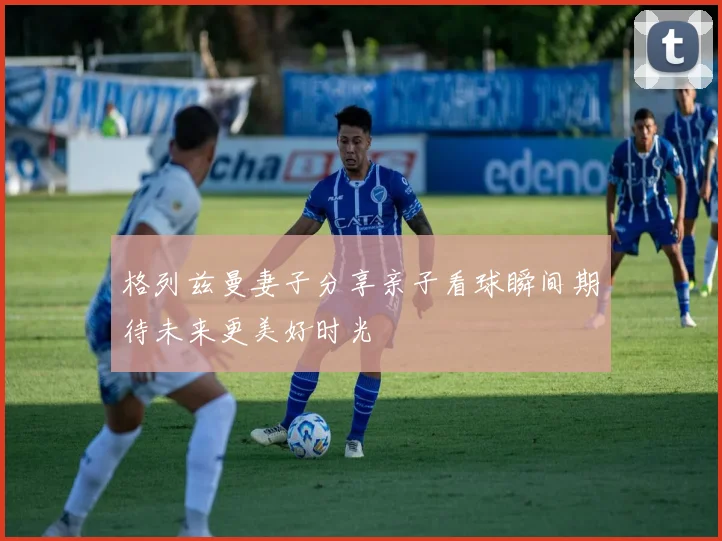 格列兹曼妻子分享亲子看球瞬间期待未来更美好时光