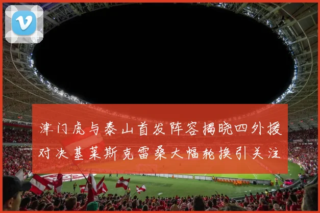 津门虎与泰山首发阵容揭晓四外援对决基莱斯克雷桑大幅轮换引关注