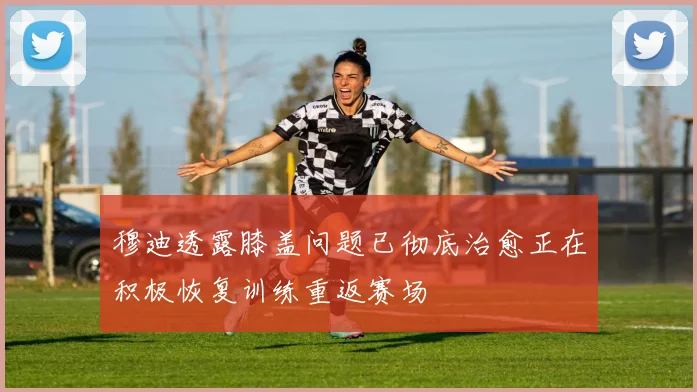 穆迪透露膝盖问题已彻底治愈正在积极恢复训练重返赛场