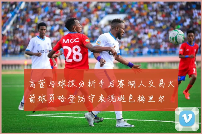 高管与球探分析季后赛湖人交易火箭球员哈登防守表现逊色梅里尔