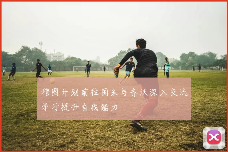 穆图计划前往国米与齐沃深入交流学习提升自我能力