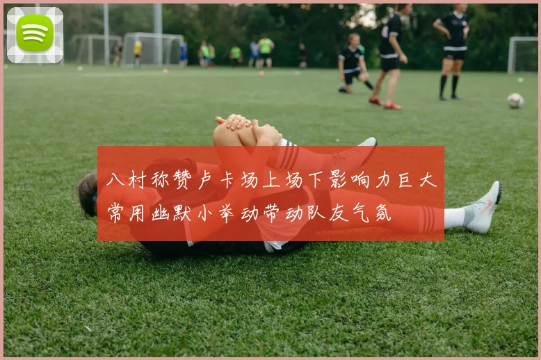 八村称赞卢卡场上场下影响力巨大常用幽默小举动带动队友气氛