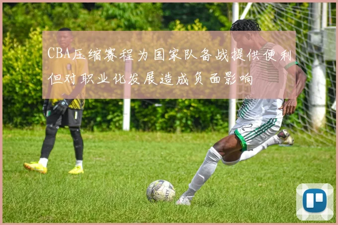 CBA压缩赛程为国家队备战提供便利但对职业化发展造成负面影响
