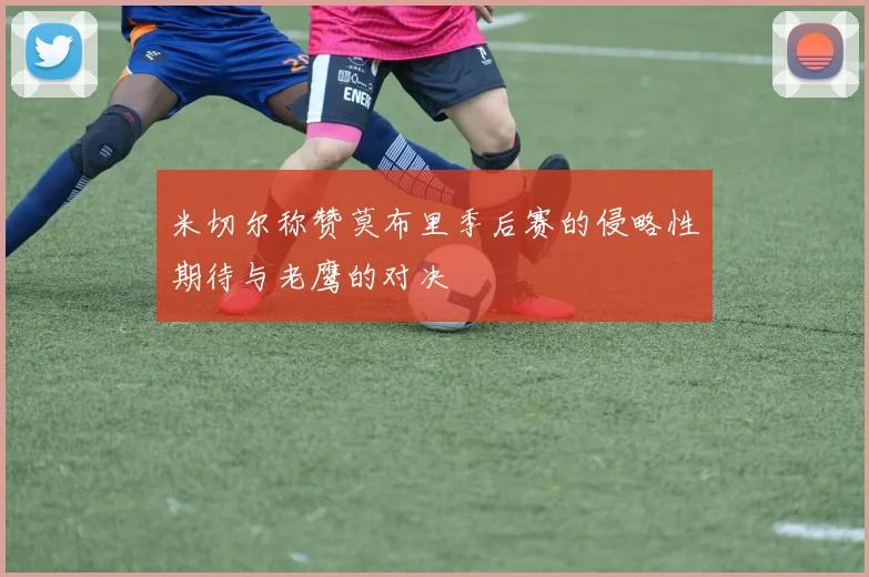 米切尔称赞莫布里季后赛的侵略性期待与老鹰的对决