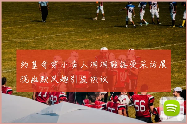 约基奇穿小黄人洞洞鞋接受采访展现幽默风趣引发热议