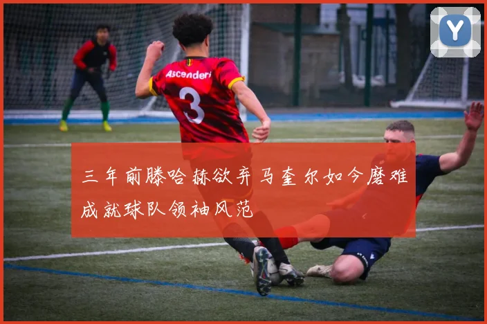 三年前滕哈赫欲弃马奎尔如今磨难成就球队领袖风范
