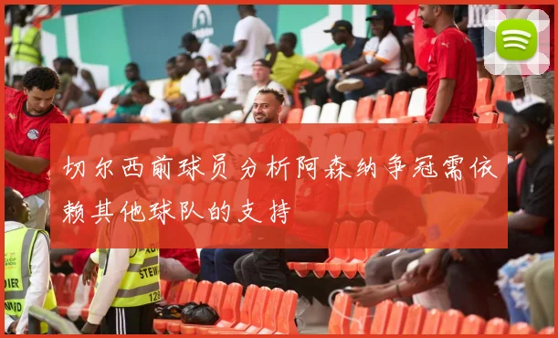 切尔西前球员分析阿森纳争冠需依赖其他球队的支持