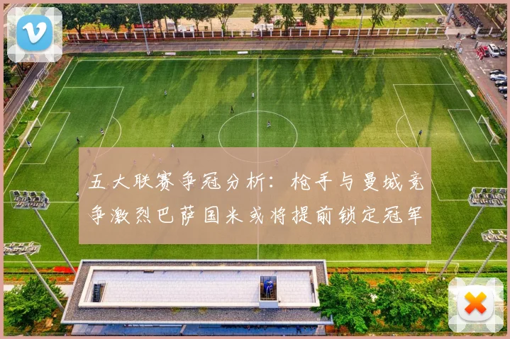 五大联赛争冠分析：枪手与曼城竞争激烈巴萨国米或将提前锁定冠军