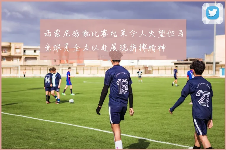 西蒙尼感慨比赛结果令人失望但马竞球员全力以赴展现拼搏精神