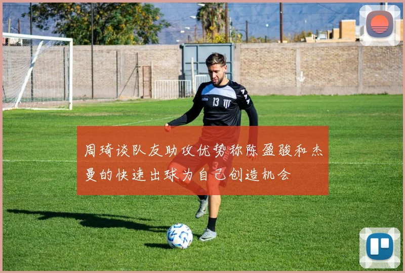 周琦谈队友助攻优势称陈盈骏和杰曼的快速出球为自己创造机会