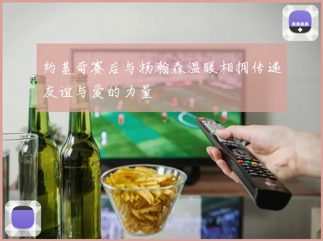 约基奇赛后与杨瀚森温暖相拥传递友谊与爱的力量